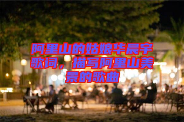 阿里山的姑娘華晨宇歌詞，描寫(xiě)阿里山美景的歌曲