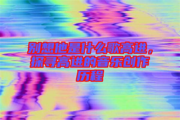 別想他是什么歌高進(jìn)，探尋高進(jìn)的音樂創(chuàng)作歷程