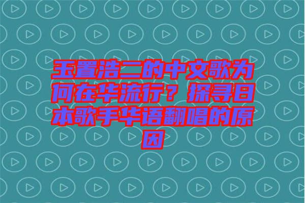 玉置浩二的中文歌為何在華流行？探尋日本歌手華語翻唱的原因
