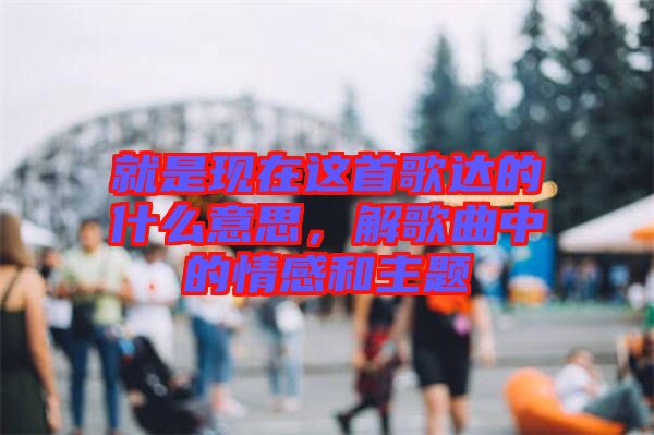 就是現(xiàn)在這首歌達(dá)的什么意思，解歌曲中的情感和主題