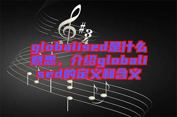 globalised是什么意思，介紹globalised的定義和含義