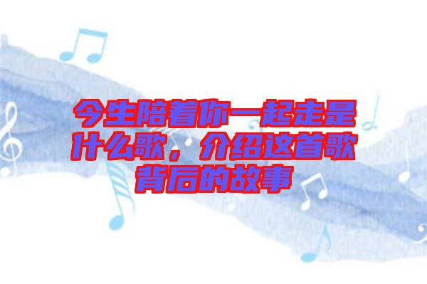 今生陪著你一起走是什么歌，介紹這首歌背后的故事