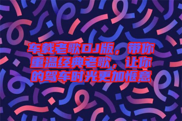 車載老歌DJ版，帶你重溫經(jīng)典老歌，讓你的駕車時(shí)光更加愜意