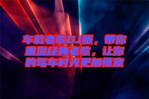 車載老歌DJ版，帶你重溫經(jīng)典老歌，讓你的駕車時光更加愜意