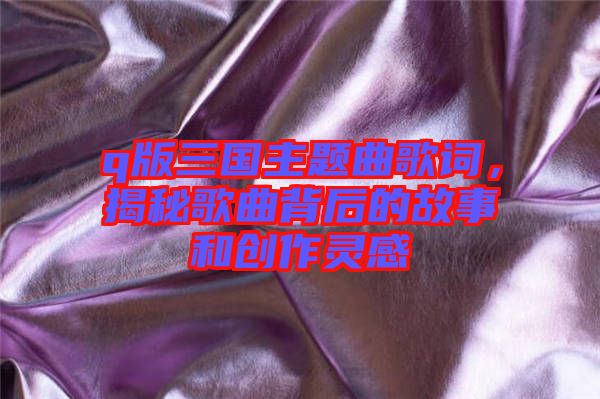 q版三國主題曲歌詞，揭秘歌曲背后的故事和創(chuàng)作靈感