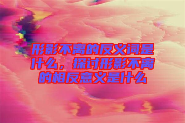 形影不離的反義詞是什么，探討形影不離的相反意義是什么