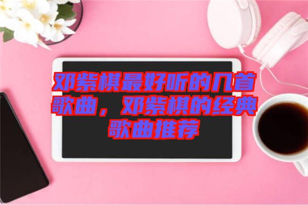 鄧紫棋最好聽(tīng)的幾首歌曲，鄧紫棋的經(jīng)典歌曲推薦