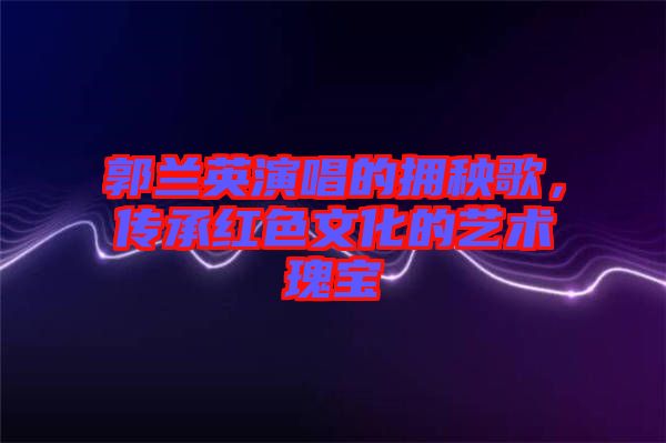 郭蘭英演唱的擁秧歌，傳承紅色文化的藝術(shù)瑰寶
