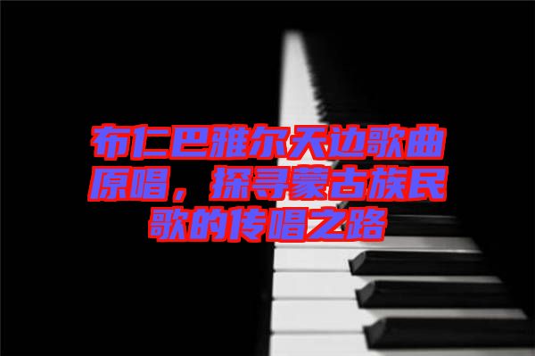布仁巴雅爾天邊歌曲原唱，探尋蒙古族民歌的傳唱之路