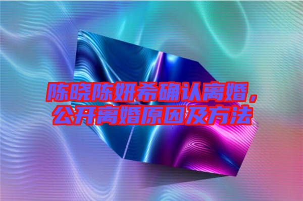 陳曉陳妍希確認(rèn)離婚，公開(kāi)離婚原因及方法