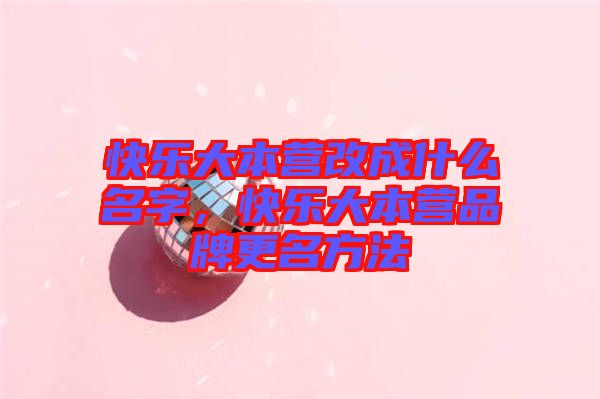 快樂大本營改成什么名字，快樂大本營品牌更名方法