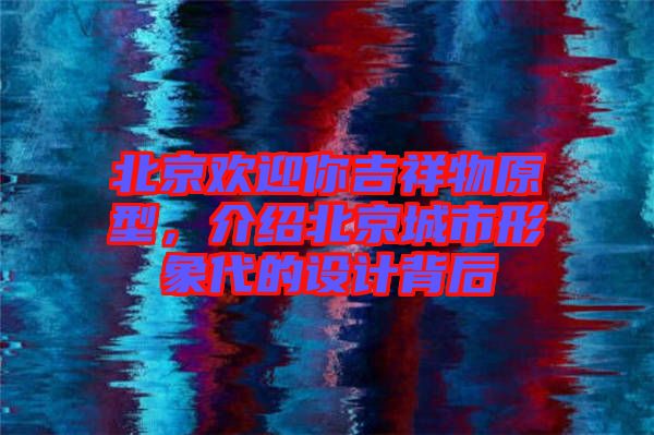 北京歡迎你吉祥物原型，介紹北京城市形象代的設(shè)計背后