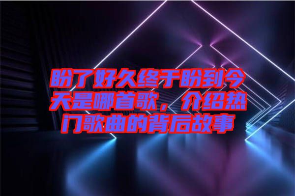 盼了好久終于盼到今天是哪首歌，介紹熱門(mén)歌曲的背后故事