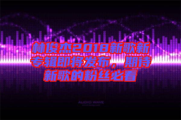 林俊杰2018新歌新專輯即將發(fā)布，期待新歌的粉絲必看