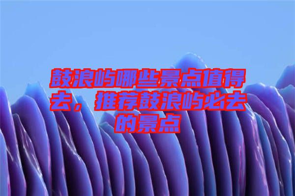 鼓浪嶼哪些景點(diǎn)值得去，推薦鼓浪嶼必去的景點(diǎn)