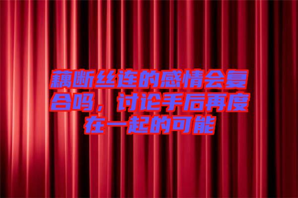 藕斷絲連的感情會(huì)復(fù)合嗎，討論手后再度在一起的可能