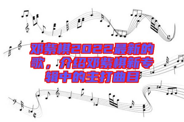 鄧紫棋2022最新的歌，介紹鄧紫棋新專輯中的主打曲目