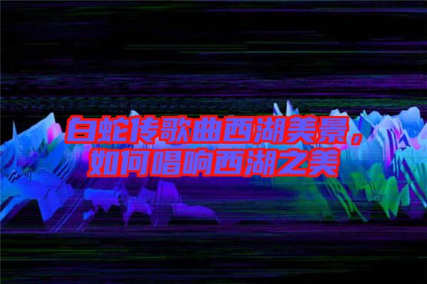 白蛇傳歌曲西湖美景，如何唱響西湖之美