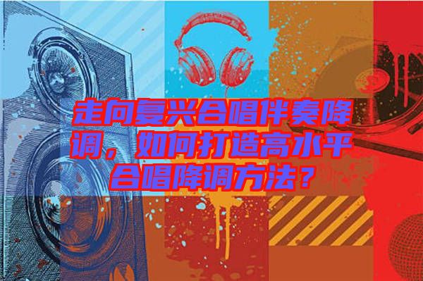 走向復(fù)興合唱伴奏降調(diào)，如何打造高水平合唱降調(diào)方法？