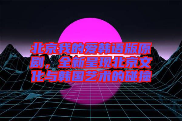 北京我的愛(ài)韓語(yǔ)版原劇，全新呈現(xiàn)北京文化與韓國(guó)藝術(shù)的碰撞