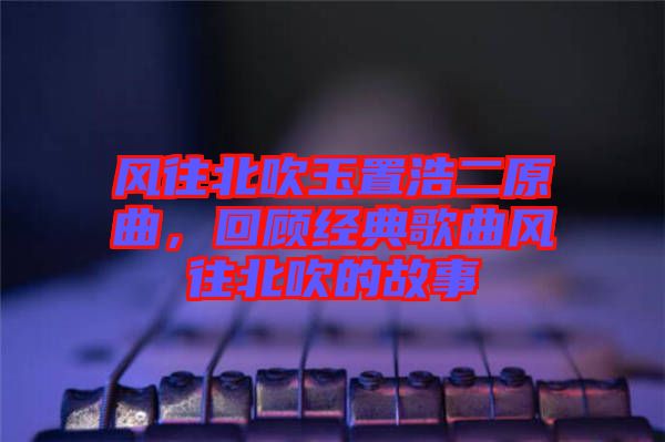 風(fēng)往北吹玉置浩二原曲，回顧經(jīng)典歌曲風(fēng)往北吹的故事