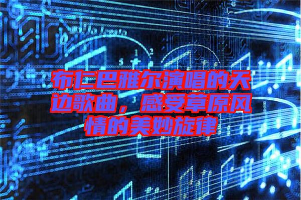 布仁巴雅爾演唱的天邊歌曲，感受草原風(fēng)情的美妙旋律