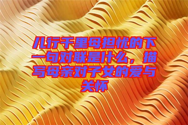 兒行千里母擔(dān)憂的下一句對(duì)聯(lián)是什么，描寫(xiě)母親對(duì)子女的愛(ài)與關(guān)懷