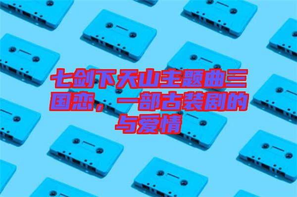 七劍下天山主題曲三國戀，一部古裝劇的與愛情