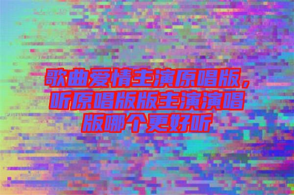 歌曲愛情主演原唱版，聽原唱版版主演演唱版哪個(gè)更好聽