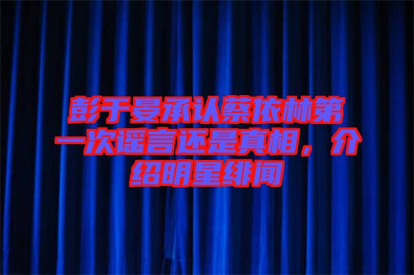 彭于晏承認蔡依林第一次謠言還是真相，介紹明星緋聞