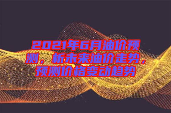 2021年6月油價(jià)預(yù)測(cè)，析未來油價(jià)走勢(shì)，預(yù)測(cè)價(jià)格變動(dòng)趨勢(shì)