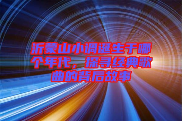 沂蒙山小調(diào)誕生于哪個(gè)年代，探尋經(jīng)典歌曲的背后故事