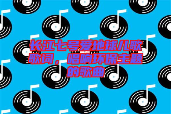 長(zhǎng)江七號(hào)愛(ài)地球兒歌歌詞，唱響環(huán)保主題的歌曲
