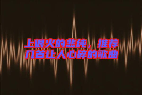 上很火的悲純，推薦幾首讓人心碎的歌曲
