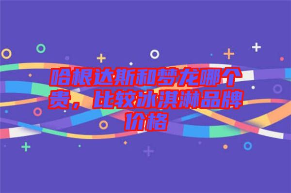 哈根達(dá)斯和夢龍哪個(gè)貴，比較冰淇淋品牌價(jià)格