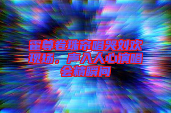 霍尊卷珠簾唱哭劉歡現(xiàn)場，聲入人心演唱會精瞬間