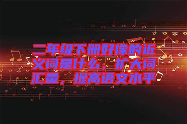 二年級(jí)下冊(cè)好像的近義詞是什么，擴(kuò)大詞匯量，提高語(yǔ)文水平