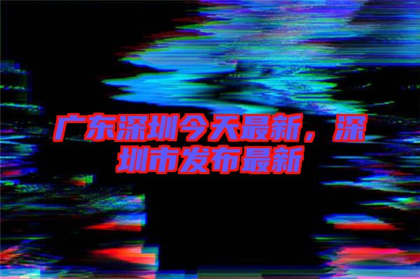 廣東深圳今天最新，深圳市發(fā)布最新