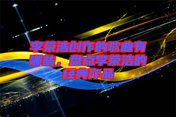 李榮浩創(chuàng)作的歌曲有哪些，盤點李榮浩的經典作品