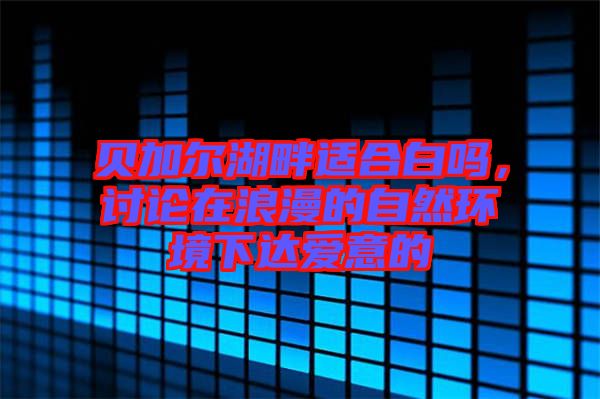 貝加爾湖畔適合白嗎，討論在浪漫的自然環(huán)境下達愛意的