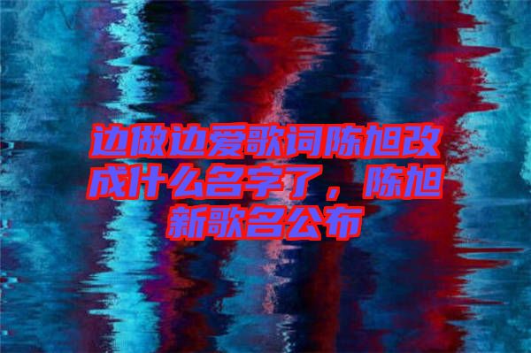 邊做邊愛(ài)歌詞陳旭改成什么名字了，陳旭新歌名公布