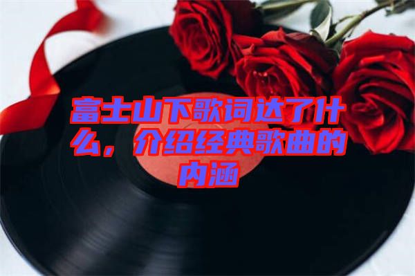富士山下歌詞達(dá)了什么，介紹經(jīng)典歌曲的內(nèi)涵