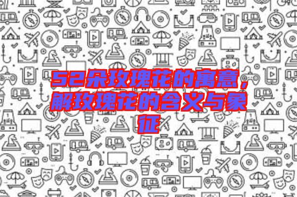 52朵玫瑰花的寓意，解玫瑰花的含義與象征