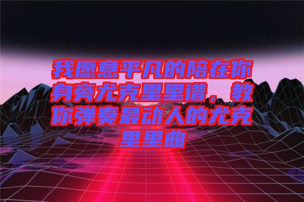我愿意平凡的陪在你身旁尤克里里譜，教你彈奏最動人的尤克里里曲