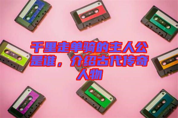 千里走單騎的主人公是誰，介紹古代傳奇人物