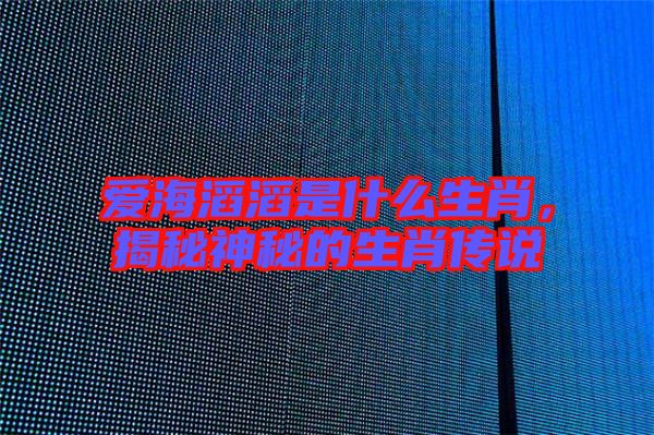 愛(ài)海滔滔是什么生肖，揭秘神秘的生肖傳說(shuō)