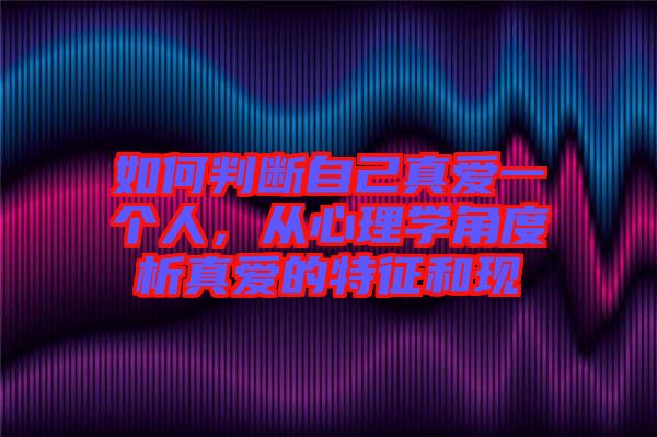 如何判斷自己真愛(ài)一個(gè)人，從心理學(xué)角度析真愛(ài)的特征和現(xiàn)