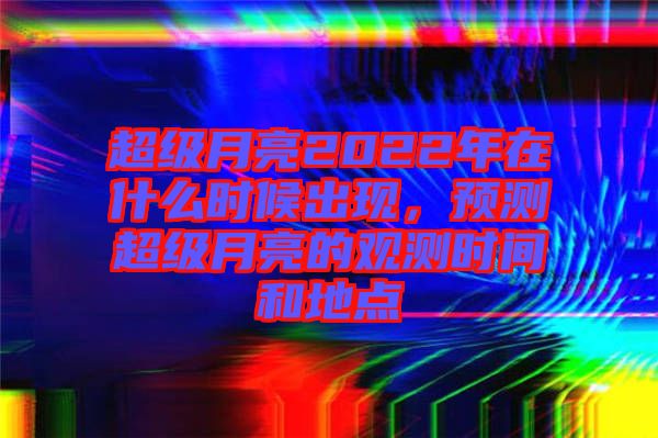 超級月亮2022年在什么時候出現(xiàn)，預(yù)測超級月亮的觀測時間和地點