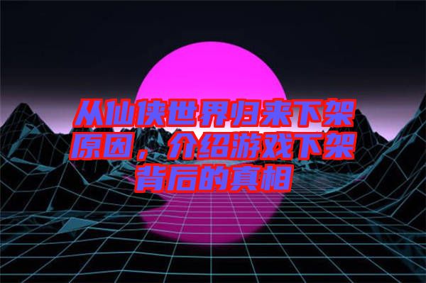 從仙俠世界歸來下架原因，介紹游戲下架背后的真相