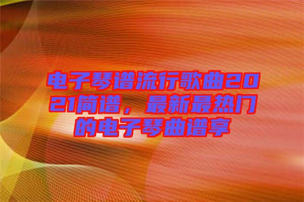 電子琴譜流行歌曲2021簡譜，最新最熱門的電子琴曲譜享